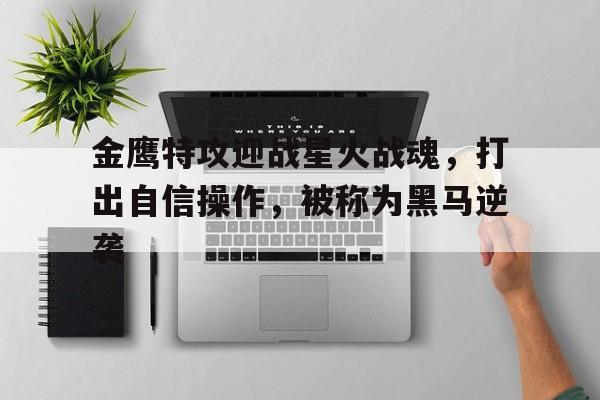 金鹰特攻迎战星火战魂，打出自信操作，被称为黑马逆袭